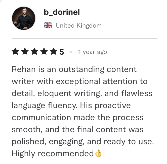 Fiverr review, 5 stars, from b_dorinel (United Kingdom): Rehan is an outstanding content writer with exceptional attention to detail, eloquent writing, and flawless language fluency. His proactive communication made the process smooth, and the final content was polished, engaging, and ready to use. Highly recommended