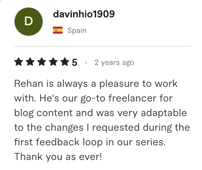Fiverr review, 5 stars, from davinhio1909 (Spain): Rehan is always a pleasure to work with. He's our go-to freelancer for blog content and was very adaptable to the changes I requested during the first feedback loop in our series. Thank you as ever!