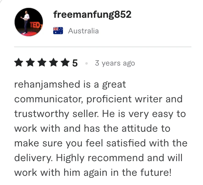 Fiverr review, 5 stars, from freemanfung852 (Australia): rehanjamshed is a great communicator, proficient writer and trustworthy seller. He is very easy to work with and has the attitude to make sure you feel satisfied with the delivery. Highly recommend and will work with him again in the future!
