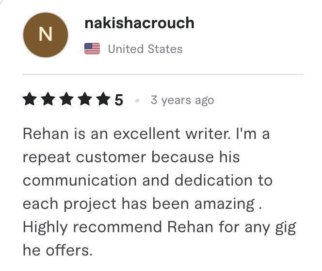 Fiverr review, 5 stars, from nakishacrouch (United States): Rehan is an excellent writer. I'm a repeat customer because his communication and dedication to each project has been amazing . Highly recommend Rehan for any gig he offers.