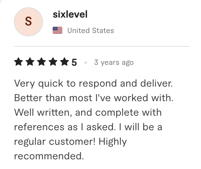 Fiverr review, 5 stars, from sixlevel (United States): Very quick to respond and deliver. Better than most I've worked with. Well written, and complete with references as I asked. I will be a regular customer! Highly recommended.