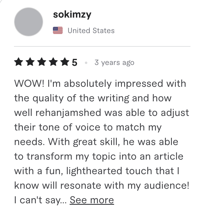 Fiverr review, 5 stars, from sokimzy (United States): WOW! I'm absolutely impressed with the quality of the writing and how well rehanjamshed was able to adjust their tone of voice to match my needs. With great skill, he was able to transform my topic into an article with a fun, lighthearted touch that I know will resonate with my audience! I can't say...