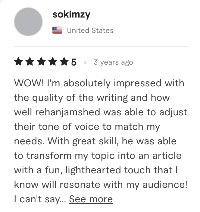 Fiverr review, 5 stars, from sokimzy (United States): WOW! I'm absolutely impressed with the quality of the writing and how well rehanjamshed was able to adjust their tone of voice to match my needs. With great skill, he was able to transform my topic into an article with a fun, lighthearted touch that I know will resonate with my audience! I can't say...